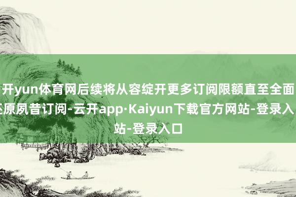 开yun体育网后续将从容绽开更多订阅限额直至全面还原夙昔订阅-云开app·Kaiyun下载官方网站-登录入口