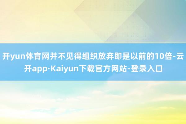 开yun体育网并不见得组织放弃即是以前的10倍-云开app·Kaiyun下载官方网站-登录入口