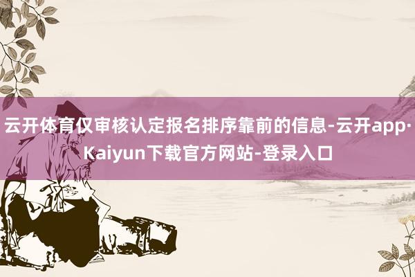 云开体育仅审核认定报名排序靠前的信息-云开app·Kaiyun下载官方网站-登录入口