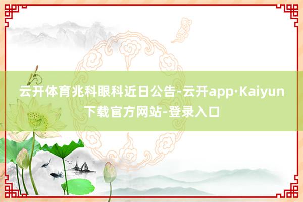 云开体育 兆科眼科近日公告-云开app·Kaiyun下载官方网站-登录入口