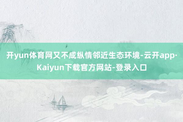 开yun体育网又不成纵情邻近生态环境-云开app·Kaiyun下载官方网站-登录入口