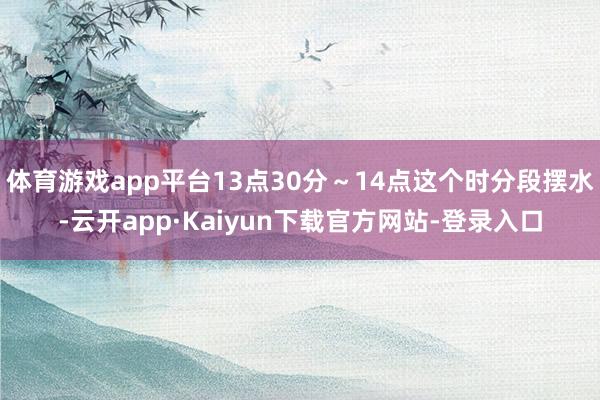 体育游戏app平台13点30分～14点这个时分段摆水-云开app·Kaiyun下载官方网站-登录入口
