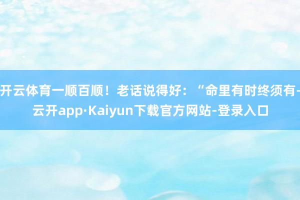 开云体育一顺百顺!老话说得好:“命里有时终须有-云开app·Kaiyun下载官方网站-登录入口