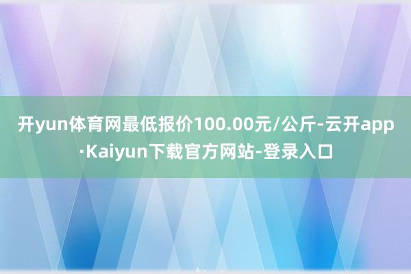 开yun体育网最低报价100.00元/公斤-云开app·Kaiyun下载官方网站-登录入口