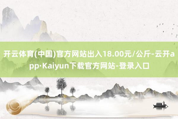开云体育(中国)官方网站出入18.00元/公斤-云开app·Kaiyun下载官方网站-登录入口