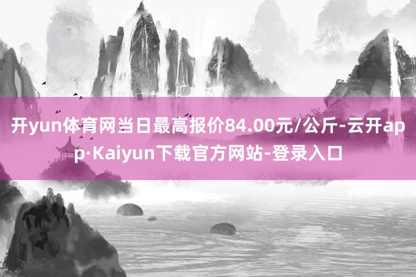 开yun体育网当日最高报价84.00元/公斤-云开app·Kaiyun下载官方网站-登录入口
