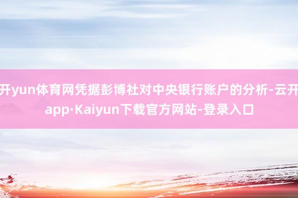 开yun体育网凭据彭博社对中央银行账户的分析-云开app·Kaiyun下载官方网站-登录入口