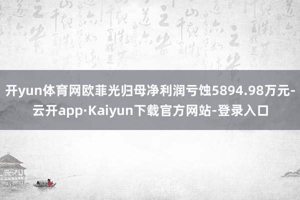 开yun体育网欧菲光归母净利润亏蚀5894.98万元-云开app·Kaiyun下载官方网站-登录入口