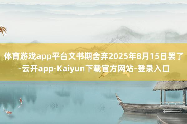 体育游戏app平台文书期舍弃2025年8月15日罢了-云开app·Kaiyun下载官方网站-登录入口