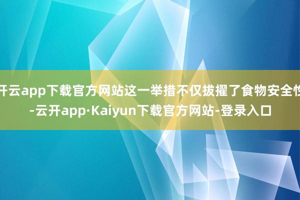开云app下载官方网站这一举措不仅拔擢了食物安全性-云开app·Kaiyun下载官方网站-登录入口