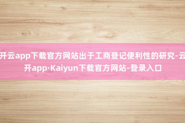 开云app下载官方网站出于工商登记便利性的研究-云开app·Kaiyun下载官方网站-登录入口