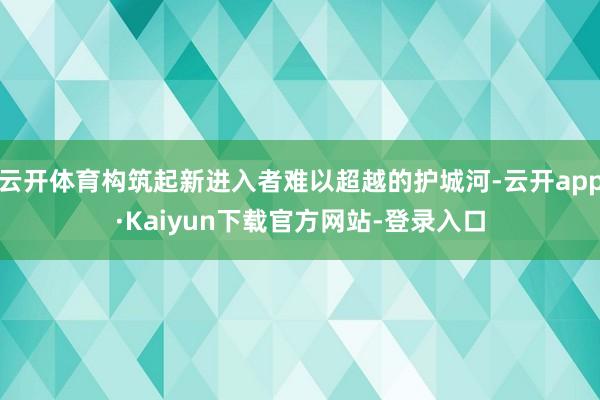 云开体育构筑起新进入者难以超越的护城河-云开app·Kaiyun下载官方网站-登录入口