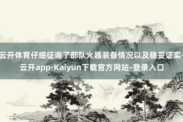 云开体育仔细征询了部队火器装备情况以及稳妥证实-云开app·Kaiyun下载官方网站-登录入口