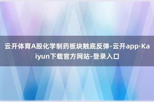 云开体育A股化学制药板块触底反弹-云开app·Kaiyun下载官方网站-登录入口