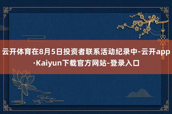 云开体育在8月5日投资者联系活动纪录中-云开app·Kaiyun下载官方网站-登录入口
