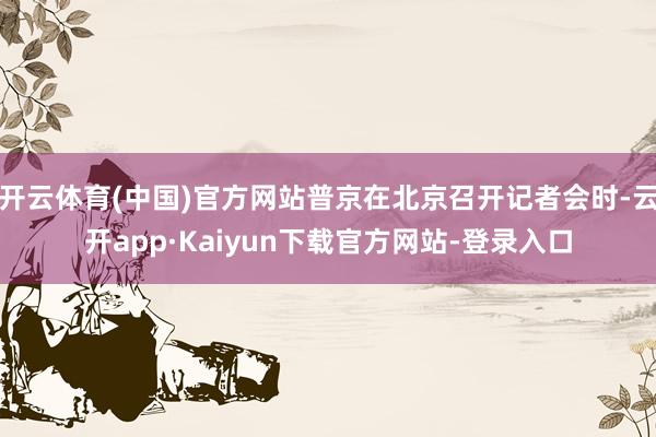 开云体育(中国)官方网站普京在北京召开记者会时-云开app·Kaiyun下载官方网站-登录入口