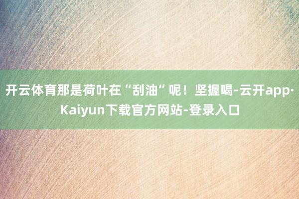 开云体育那是荷叶在“刮油”呢!坚握喝-云开app·Kaiyun下载官方网站-登录入口