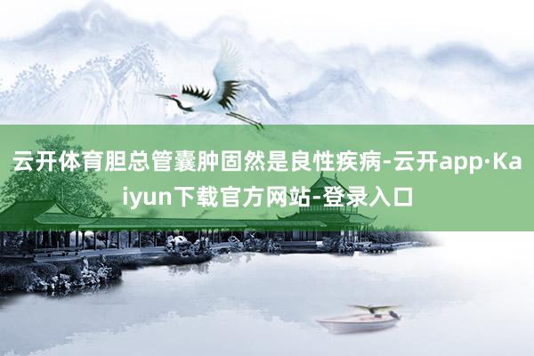 云开体育胆总管囊肿固然是良性疾病-云开app·Kaiyun下载官方网站-登录入口