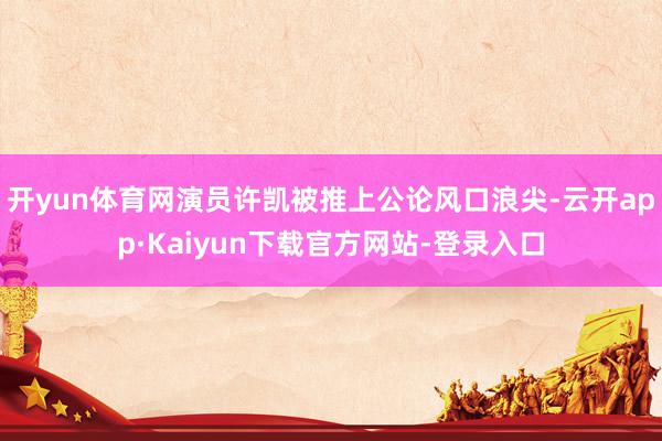 开yun体育网演员许凯被推上公论风口浪尖-云开app·Kaiyun下载官方网站-登录入口