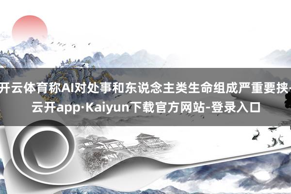 开云体育称AI对处事和东说念主类生命组成严重要挟-云开app·Kaiyun下载官方网站-登录入口