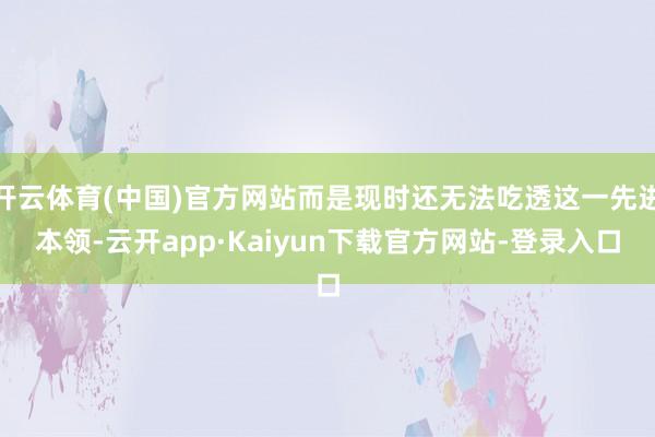 开云体育(中国)官方网站而是现时还无法吃透这一先进本领-云开app·Kaiyun下载官方网站-登录入口