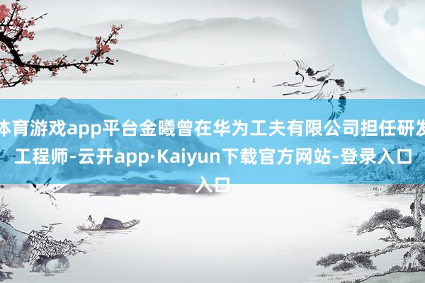 体育游戏app平台金曦曾在华为工夫有限公司担任研发工程师-云开app·Kaiyun下载官方网站-登录入口