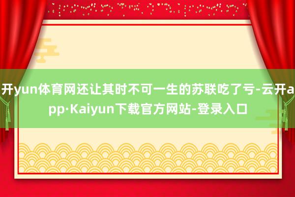 开yun体育网还让其时不可一生的苏联吃了亏-云开app·Kaiyun下载官方网站-登录入口