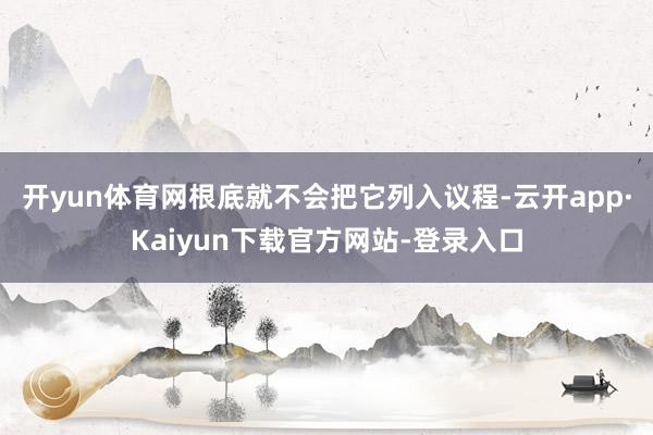 开yun体育网根底就不会把它列入议程-云开app·Kaiyun下载官方网站-登录入口