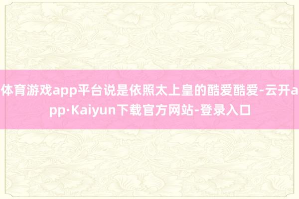 体育游戏app平台说是依照太上皇的酷爱酷爱-云开app·Kaiyun下载官方网站-登录入口