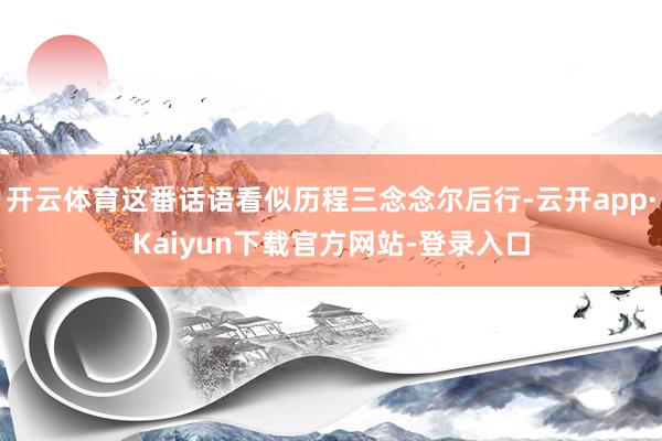 开云体育这番话语看似历程三念念尔后行-云开app·Kaiyun下载官方网站-登录入口