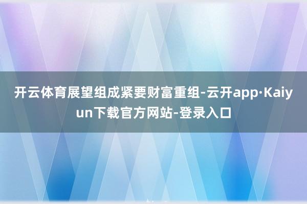 开云体育展望组成紧要财富重组-云开app·Kaiyun下载官方网站-登录入口