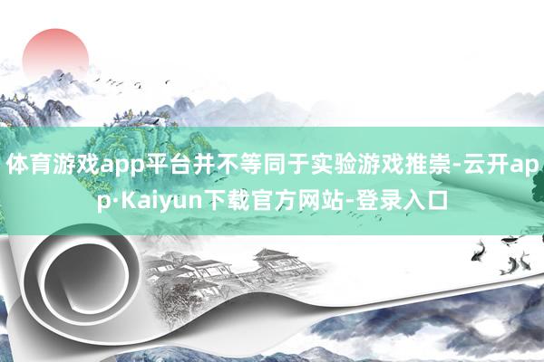 体育游戏app平台并不等同于实验游戏推崇-云开app·Kaiyun下载官方网站-登录入口