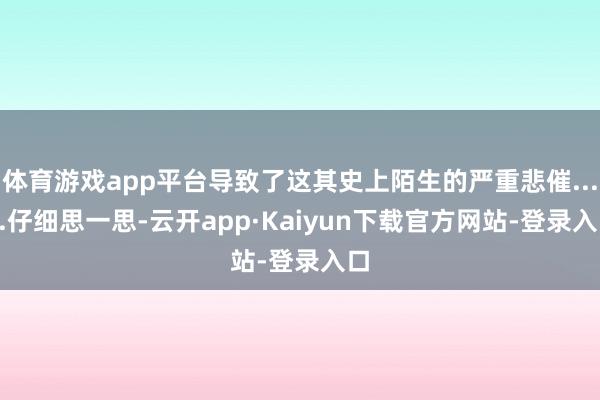 体育游戏app平台导致了这其史上陌生的严重悲催......仔细思一思-云开app·Kaiyun下载官方网站-登录入口