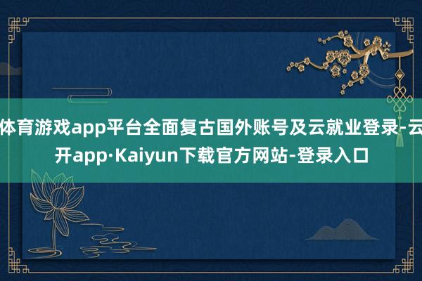 体育游戏app平台全面复古国外账号及云就业登录-云开app·Kaiyun下载官方网站-登录入口