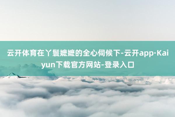 云开体育在丫鬟嬷嬷的全心伺候下-云开app·Kaiyun下载官方网站-登录入口