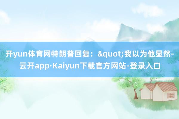 开yun体育网特朗普回复："我以为他显然-云开app·Kaiyun下载官方网站-登录入口